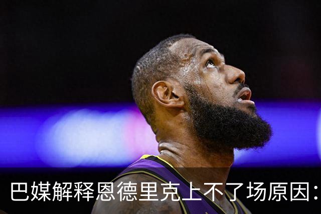 巴媒解释恩德里克上不了场原因：缺乏战术纪律，无法履行安帅要求